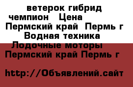 ветерок гибрид чемпион › Цена ­ 20 000 - Пермский край, Пермь г. Водная техника » Лодочные моторы   . Пермский край,Пермь г.